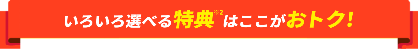 いろいろ選べる特典※2はここがおトク!